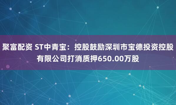 聚富配资 ST中青宝：控股鼓励深圳市宝德投资控股有限公司打消质押650.00万股