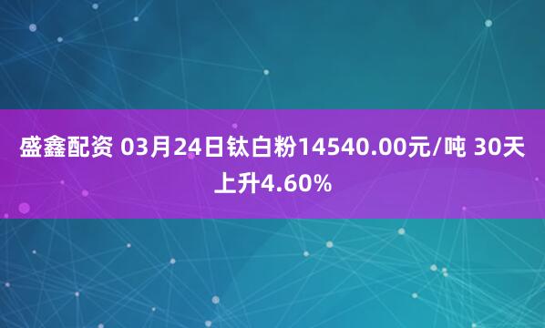 盛鑫配资 03月24日钛白粉14540.00元/吨 30天上升4.60%