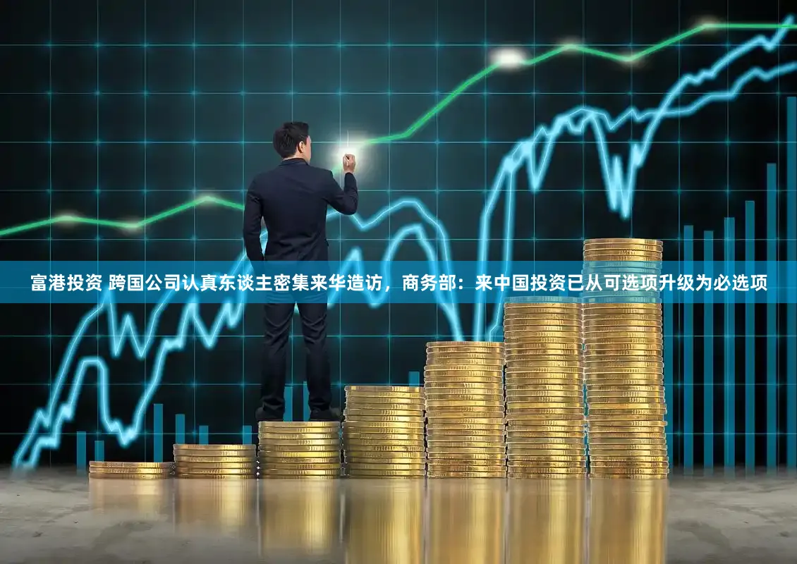 富港投资 跨国公司认真东谈主密集来华造访,商务部:来中国投资已从可选项升级为必选项