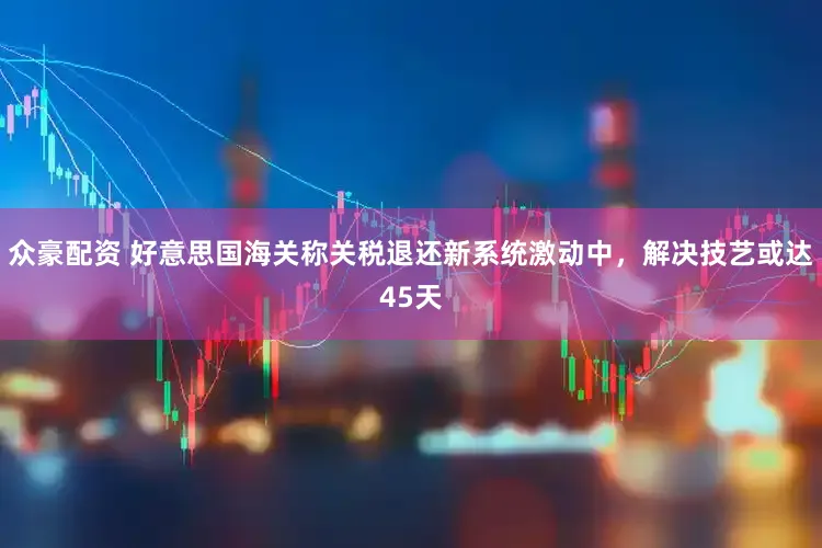 众豪配资 好意思国海关称关税退还新系统激动中,解决技艺或达45天