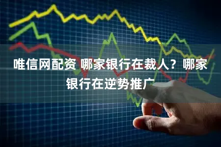 唯信网配资 哪家银行在裁人？哪家银行在逆势推广