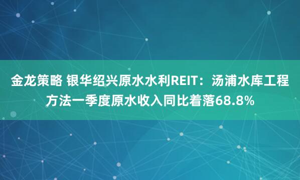 金龙策略 银华绍兴原水水利REIT：汤浦水库工程方法一季度原水收入同比着落68.8%