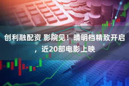 创利融配资 影院见!晴明档精致开启,近20部电影上映