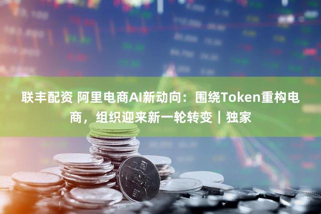 联丰配资 阿里电商AI新动向：围绕Token重构电商，组织迎来新一轮转变｜独家