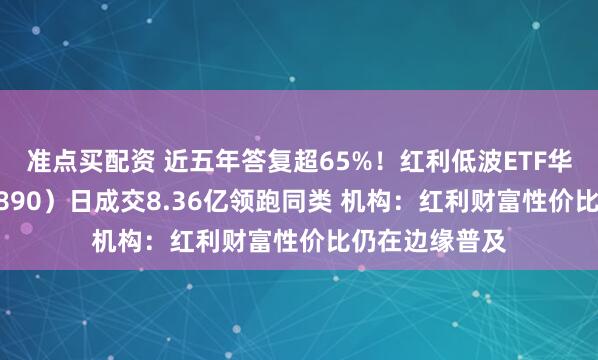 准点买配资 近五年答复超65%!红利低波ETF华泰柏瑞(512890)日成交8.36亿领跑同类 机构:红利财富性价比仍在边缘普及