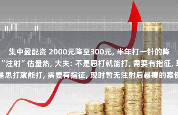集中盈配资 2000元降至300元, 半年打一针的降脂针纳入医保, 病院迎来“注射”估量热, 大夫: 不是思打就能打, 需要有指征, 现时暂无注射后暴瘦的案例