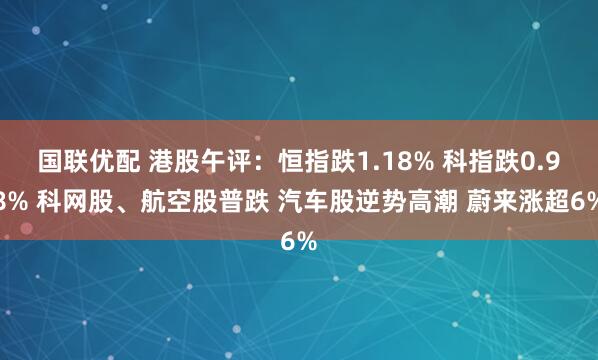 国联优配 港股午评:恒指跌1.18% 科指跌0.98% 科网股、航空股普跌 汽车股逆势高潮 蔚来涨超6%
