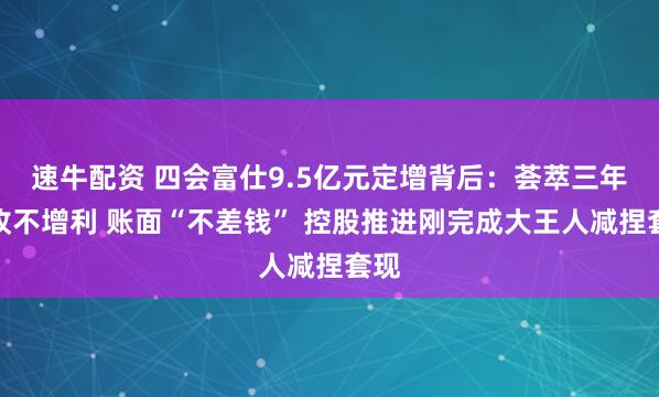 速牛配资 四会富仕9.5亿元定增背后：荟萃三年增收不增利 账面“不差钱” 控股推进刚完成大王人减捏套现