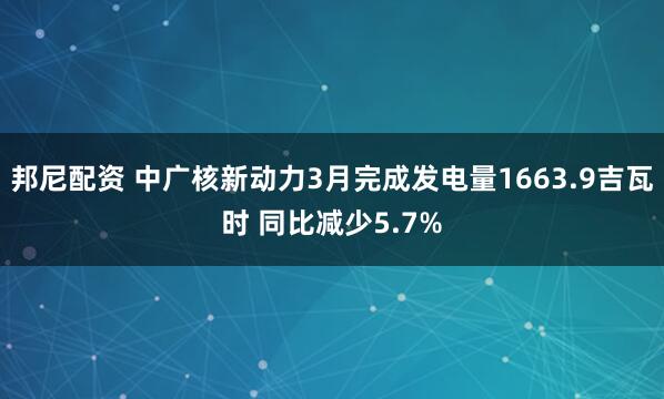 邦尼配资 中广核新动力3月完成发电量1663.9吉瓦时 同比减少5.7%