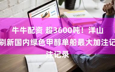 牛牛配资 超3600吨!洋山港刷新国内绿色甲醇单船最大加注记录