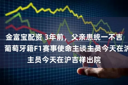金富宝配资 3年前,父亲患统一不吉疾病离世:葡萄牙籍F1赛事使命主谈主员今天在沪吉祥出院