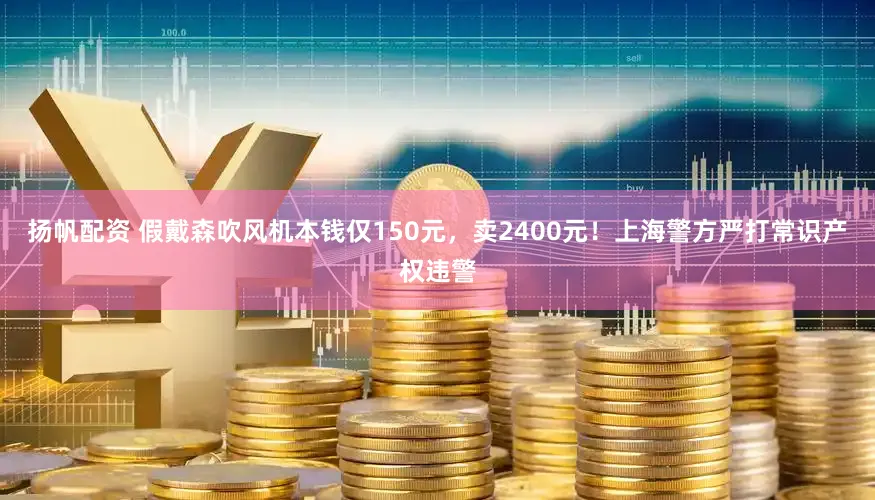 扬帆配资 假戴森吹风机本钱仅150元，卖2400元！上海警方严打常识产权违警