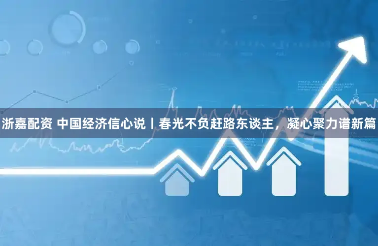 浙嘉配资 中国经济信心说丨春光不负赶路东谈主,凝心聚力谱新篇