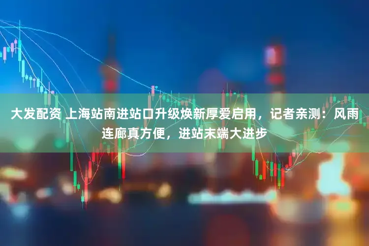 大发配资 上海站南进站口升级焕新厚爱启用,记者亲测:风雨连廊真方便,进站末端大进步