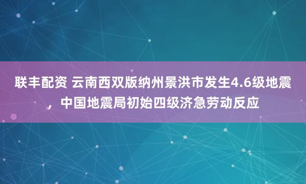 联丰配资 云南西双版纳州景洪市发生4.6级地震，中国地震局初始四级济急劳动反应