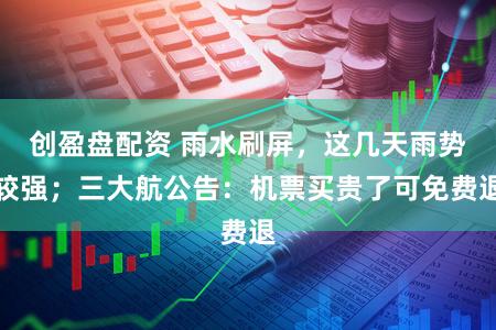 创盈盘配资 雨水刷屏，这几天雨势较强；三大航公告：机票买贵了可免费退