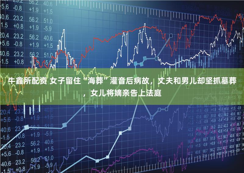 牛鑫所配资 女子留住“海葬”灌音后病故，丈夫和男儿却坚抓墓葬，女儿将嫡亲告上法庭