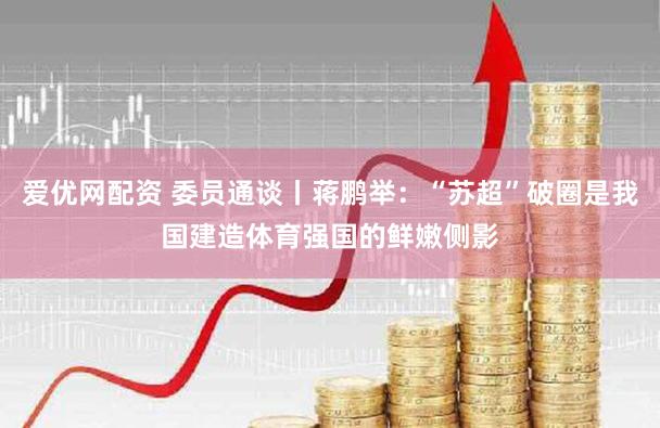 爱优网配资 委员通谈丨蒋鹏举：“苏超”破圈是我国建造体育强国的鲜嫩侧影