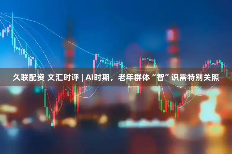 久联配资 文汇时评 | AI时期,老年群体“智”识需特别关照