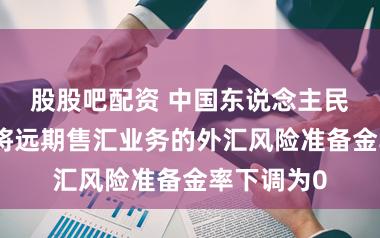 股股吧配资 中国东说念主民银行决定将远期售汇业务的外汇风险准备金率下调为0