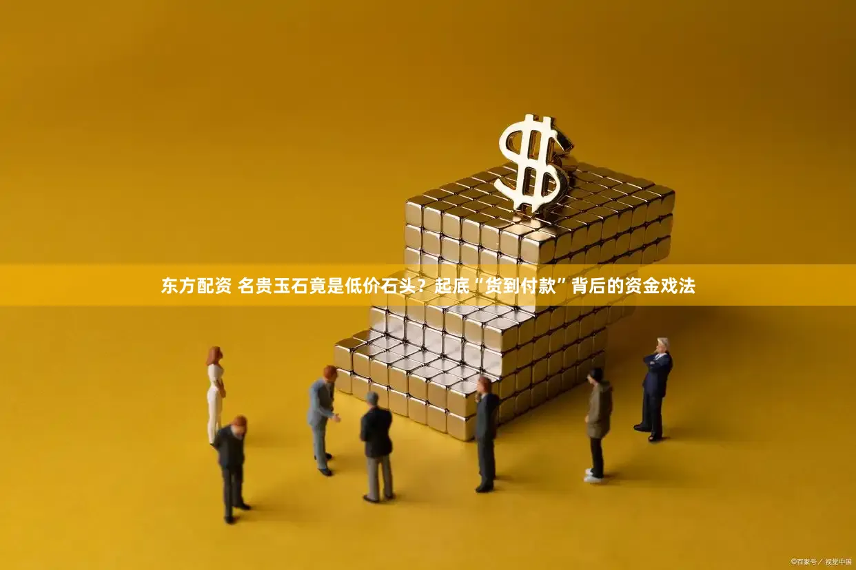 东方配资 名贵玉石竟是低价石头？起底“货到付款”背后的资金戏法