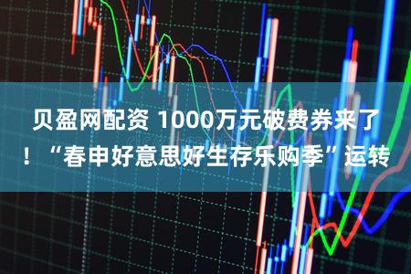 贝盈网配资 1000万元破费券来了！“春申好意思好生存乐购季”运转