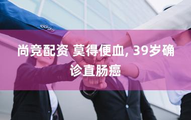 尚竞配资 莫得便血, 39岁确诊直肠癌