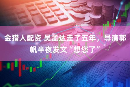 金猎人配资 吴孟达走了五年，导演郭帆半夜发文“想您了”