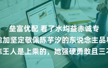 垒富优配 看了水均益赤诚专访陈芋汐，愈加坚定敬佩陈芋汐的东说念主品和神志王人是上乘的，她强硬勇敢且三不雅正令东说念主敬佩