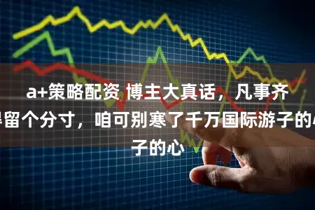 a+策略配资 博主大真话，凡事齐得留个分寸，咱可别寒了千万国际游子的心