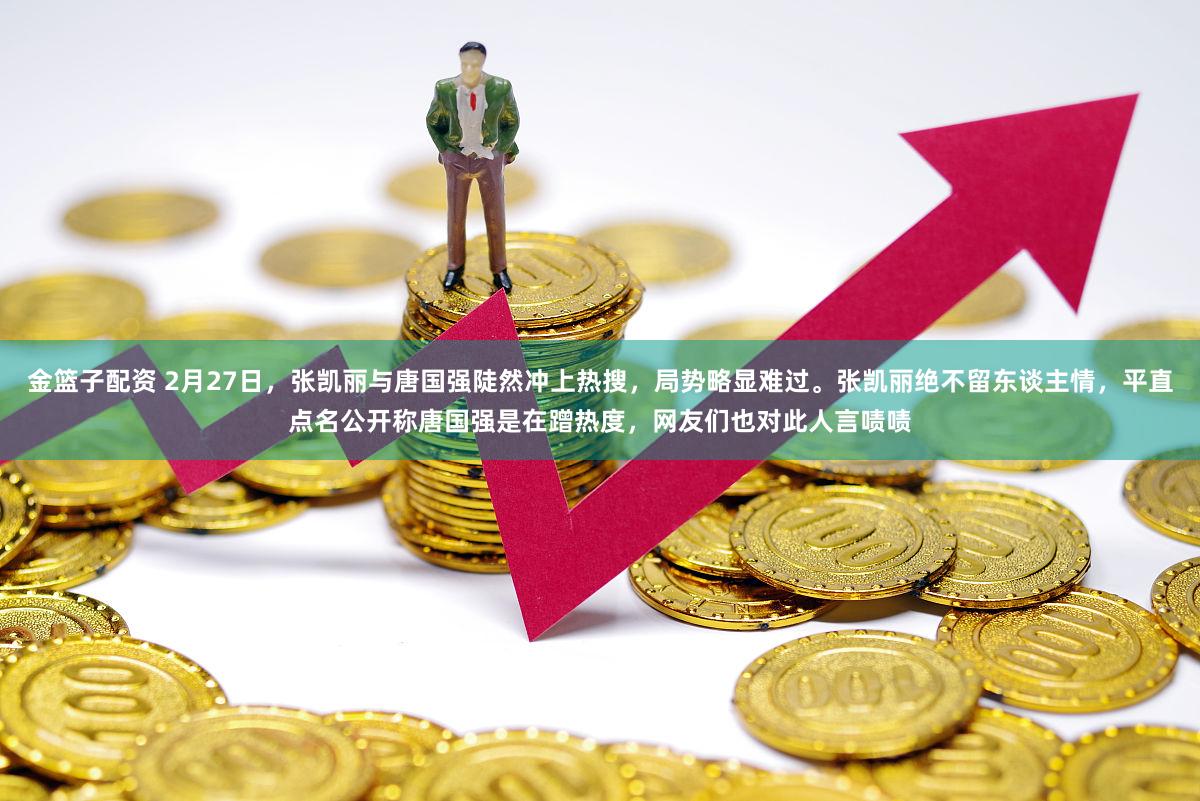 金篮子配资 2月27日，张凯丽与唐国强陡然冲上热搜，局势略显难过。张凯丽绝不留东谈主情，平直点名公开称唐国强是在蹭热度，网友们也对此人言啧啧