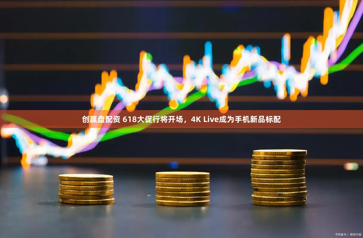 创赢盘配资 618大促行将开场，4K Live成为手机新品标配