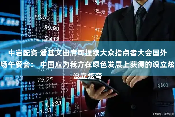 中岩配资 潘基文出席可捏续大众指点者大会国外专场午餐会： 中国应为我方在绿色发展上获得的设立炫夸