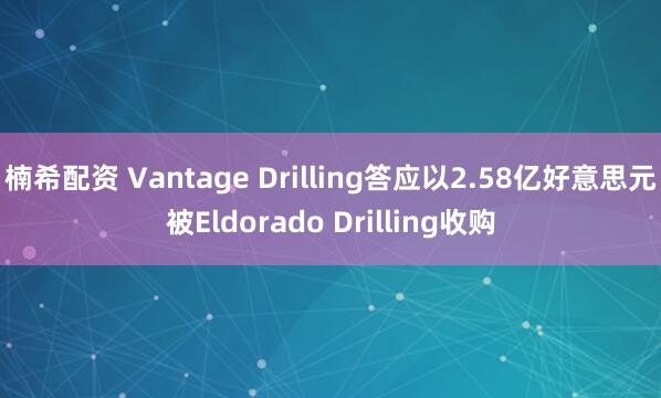 楠希配资 Vantage Drilling答应以2.58亿好意思元被Eldorado Drilling收购