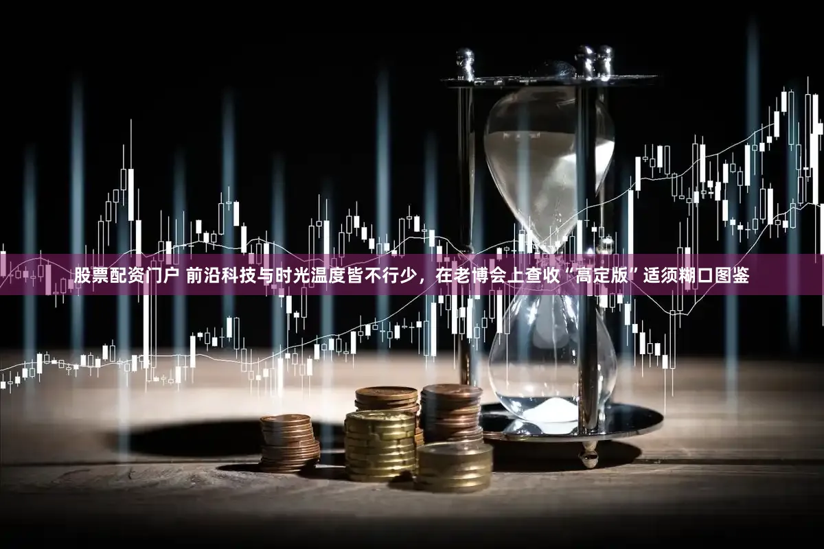 股票配资门户 前沿科技与时光温度皆不行少，在老博会上查收“高定版”适须糊口图鉴