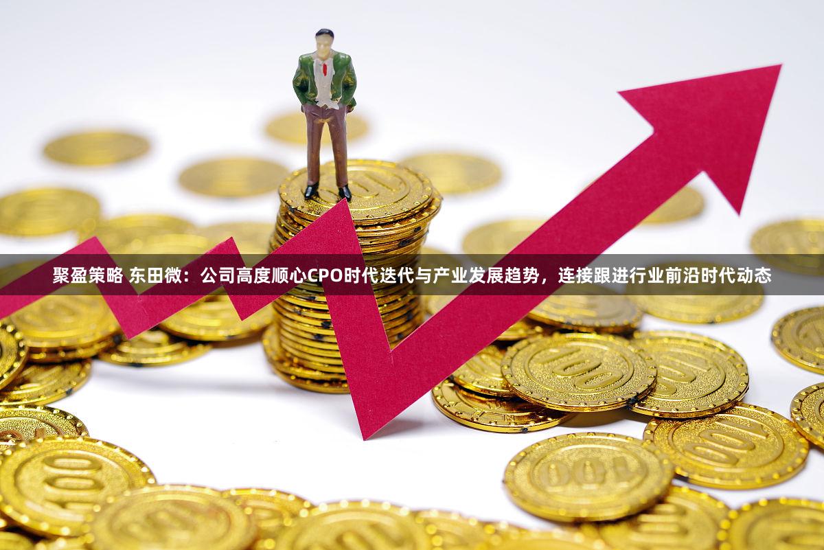 聚盈策略 东田微：公司高度顺心CPO时代迭代与产业发展趋势，连接跟进行业前沿时代动态