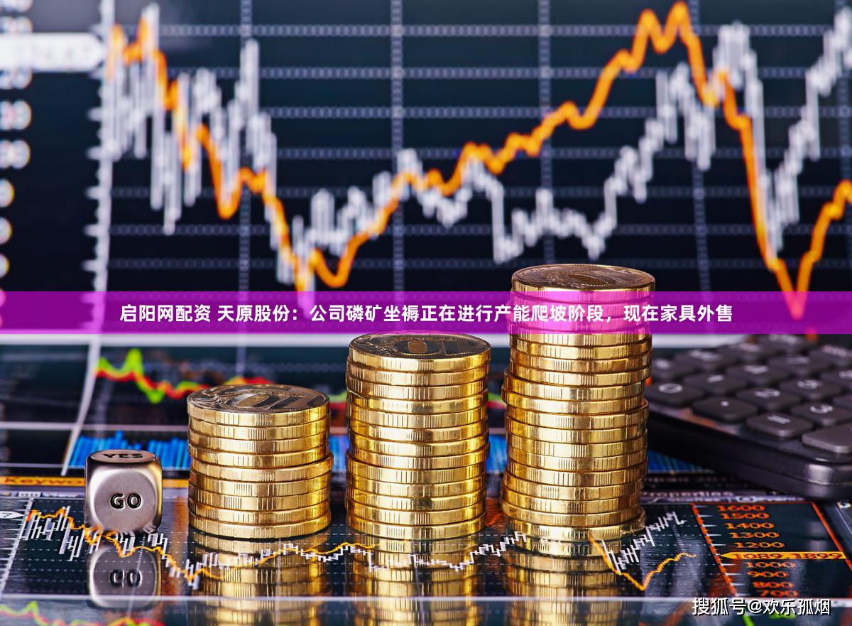 启阳网配资 天原股份：公司磷矿坐褥正在进行产能爬坡阶段，现在家具外售