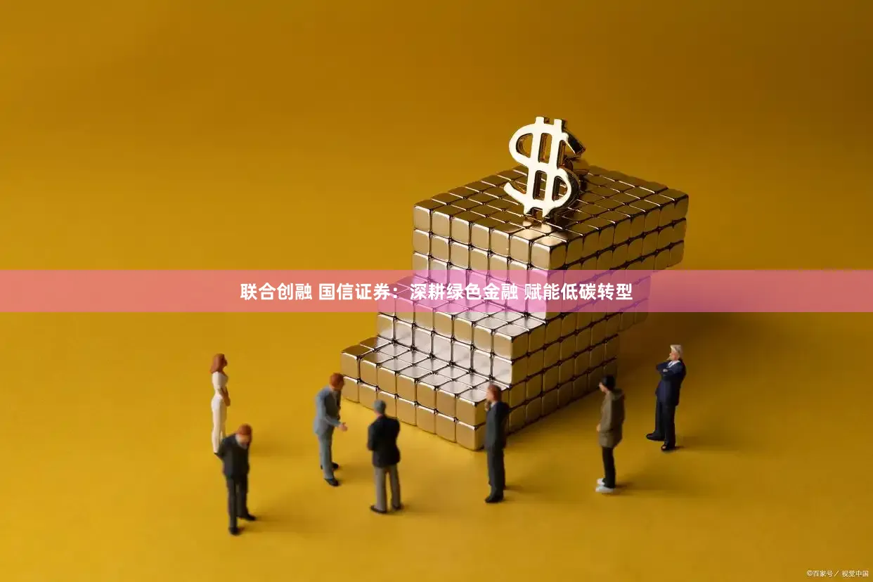联合创融 国信证券：深耕绿色金融 赋能低碳转型