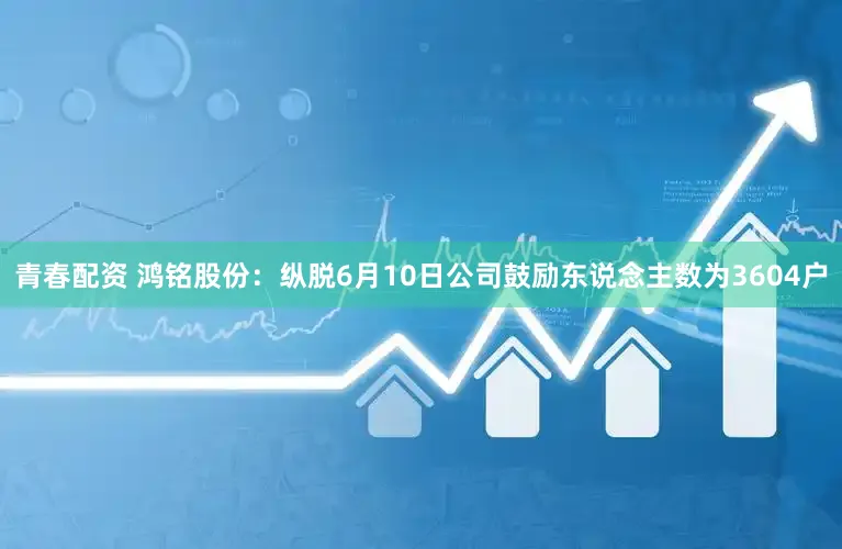 青春配资 鸿铭股份：纵脱6月10日公司鼓励东说念主数为3604户